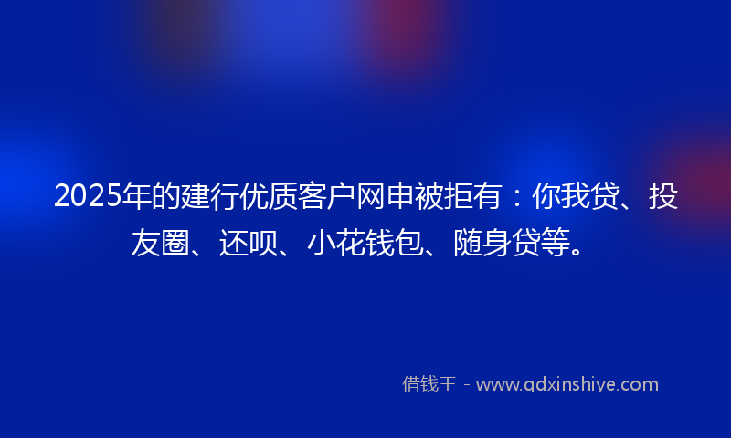 2025年的建行优质客户网申被拒有：你我贷、投友圈、还呗、小花钱包、随身贷等。