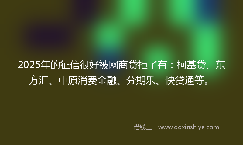 2025年的征信很好被网商贷拒了有：柯基贷、东方汇、中原消费金融、分期乐、快贷通等。