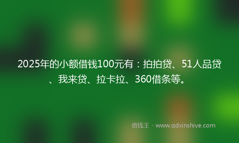 2025年的小额借钱100元有：拍拍贷、51人品贷、我来贷、拉卡拉、360借条等。