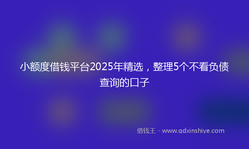 小额度借钱平台2025年精选，整理5个不看负债查询的口子