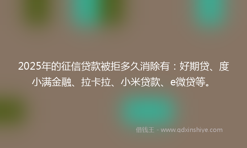 2025年的征信贷款被拒多久消除有：好期贷、度小满金融、拉卡拉、小米贷款、e微贷等。