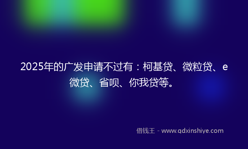 2025年的广发申请不过有：柯基贷、微粒贷、e微贷、省呗、你我贷等。