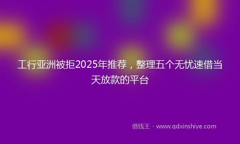 工行亚洲被拒2025年推荐，整理五个无忧速借当天放款的平台