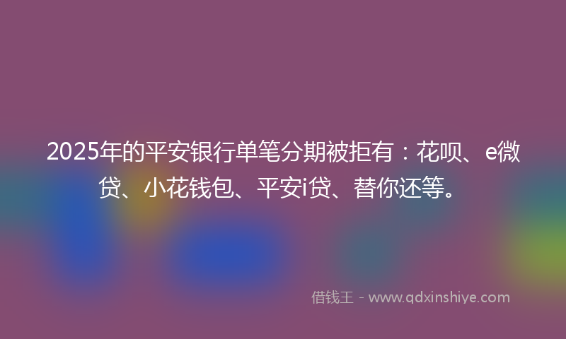2025年的平安银行单笔分期被拒有：花呗、e微贷、小花钱包、平安i贷、替你还等。