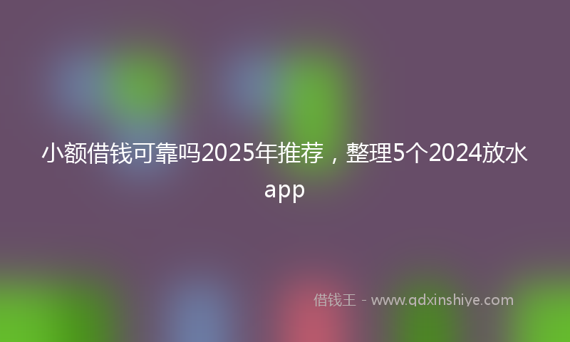 小额借钱可靠吗2025年推荐，整理5个2024放水app
