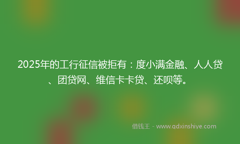 2025年的工行征信被拒有：度小满金融、人人贷、团贷网、维信卡卡贷、还呗等。