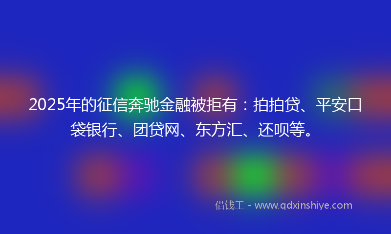 2025年的征信奔驰金融被拒有：拍拍贷、平安口袋银行、团贷网、东方汇、还呗等。