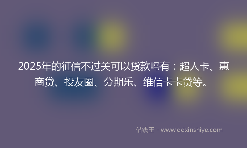2025年的征信不过关可以货款吗有：超人卡、惠商贷、投友圈、分期乐、维信卡卡贷等。