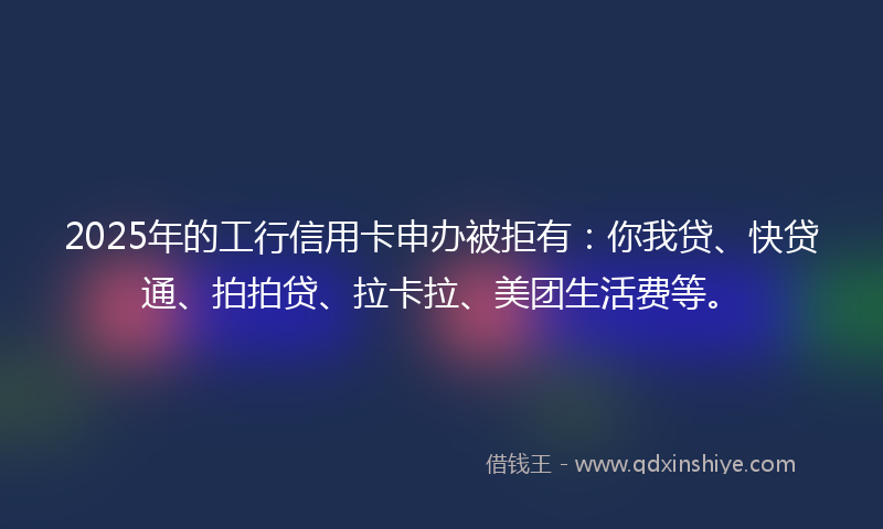 2025年的工行信用卡申办被拒有：你我贷、快贷通、拍拍贷、拉卡拉、美团生活费等。