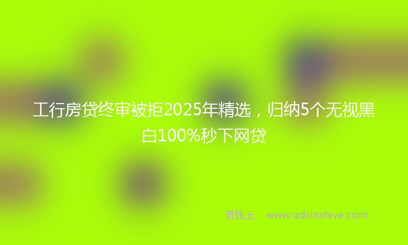 工行房贷终审被拒2025年精选，归纳5个无视黑白100%秒下网贷