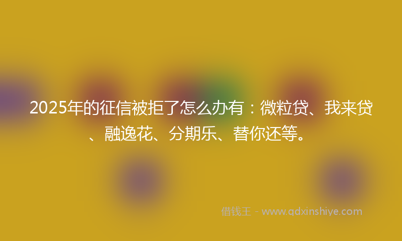 2025年的征信被拒了怎么办有：微粒贷、我来贷、融逸花、分期乐、替你还等。