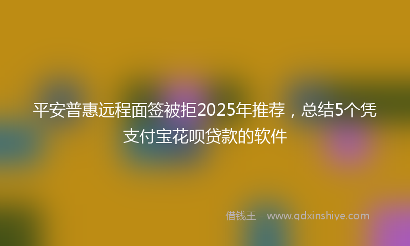 平安普惠远程面签被拒2025年推荐，总结5个凭支付宝花呗贷款的软件