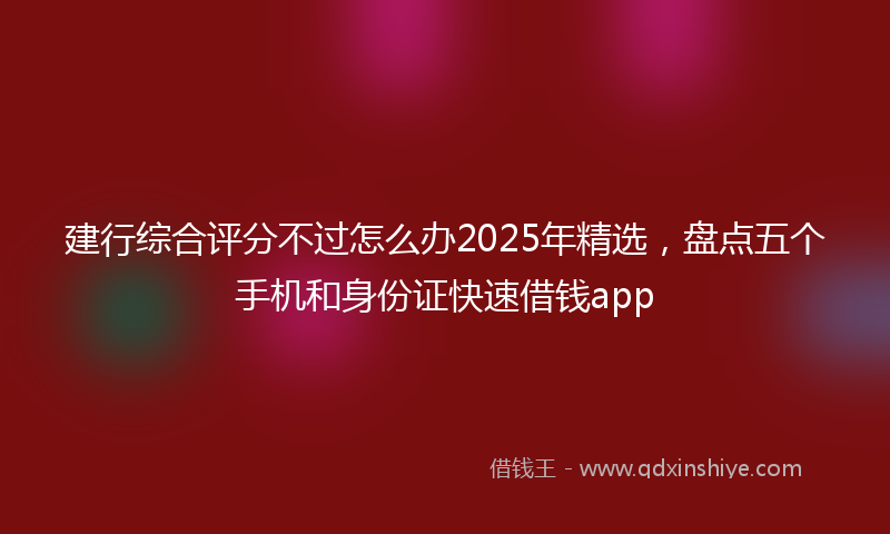 建行综合评分不过怎么办2025年精选，盘点五个手机和身份证快速借钱app