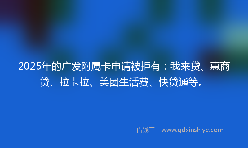 2025年的广发附属卡申请被拒有：我来贷、惠商贷、拉卡拉、美团生活费、快贷通等。