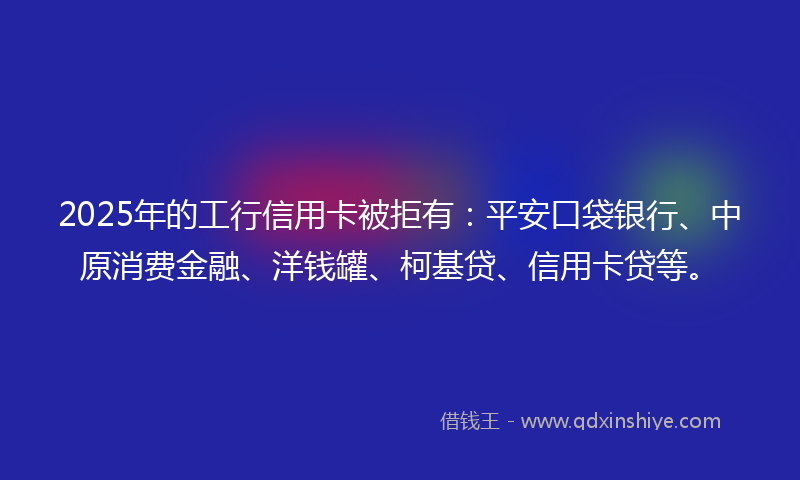 2025年的工行信用卡被拒有：平安口袋银行、中原消费金融、洋钱罐、柯基贷、信用卡贷等。