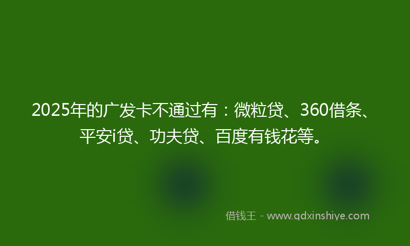 2025年的广发卡不通过有：微粒贷、360借条、平安i贷、功夫贷、百度有钱花等。