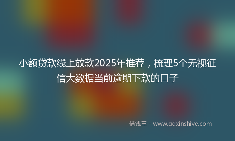 小额贷款线上放款2025年推荐，梳理5个无视征信大数据当前逾期下款的口子