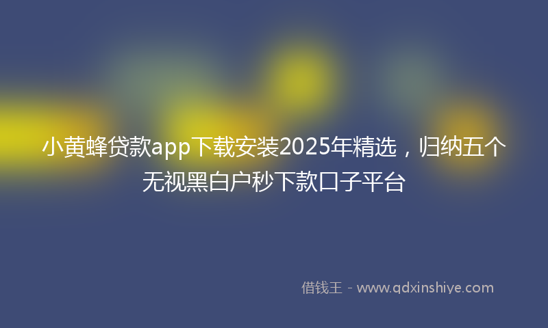 小黄蜂贷款app下载安装2025年精选，归纳五个无视黑白户秒下款口子平台