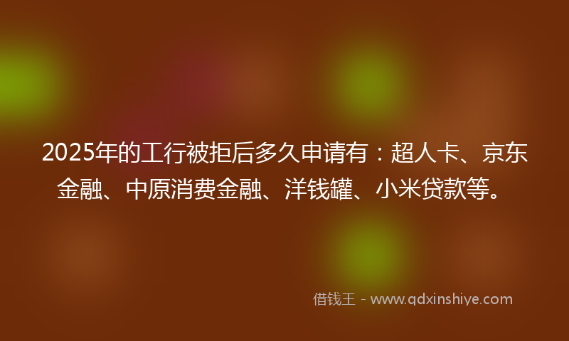 2025年的工行被拒后多久申请有：超人卡、京东金融、中原消费金融、洋钱罐、小米贷款等。