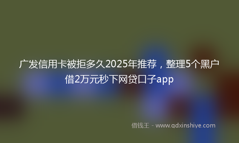 广发信用卡被拒多久2025年推荐，整理5个黑户借2万元秒下网贷口子app