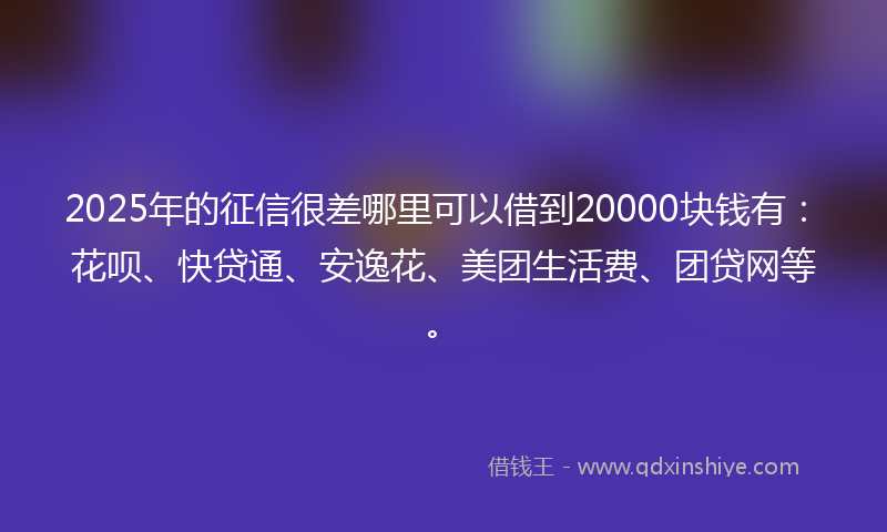 2025年的征信很差哪里可以借到20000块钱有：花呗、快贷通、安逸花、美团生活费、团贷网等。