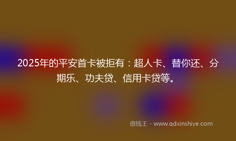 2025年的平安首卡被拒有：超人卡、替你还、分期乐、功夫贷、信用卡贷等。