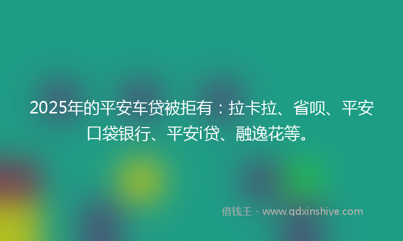 2025年的平安车贷被拒有：拉卡拉、省呗、平安口袋银行、平安i贷、融逸花等。