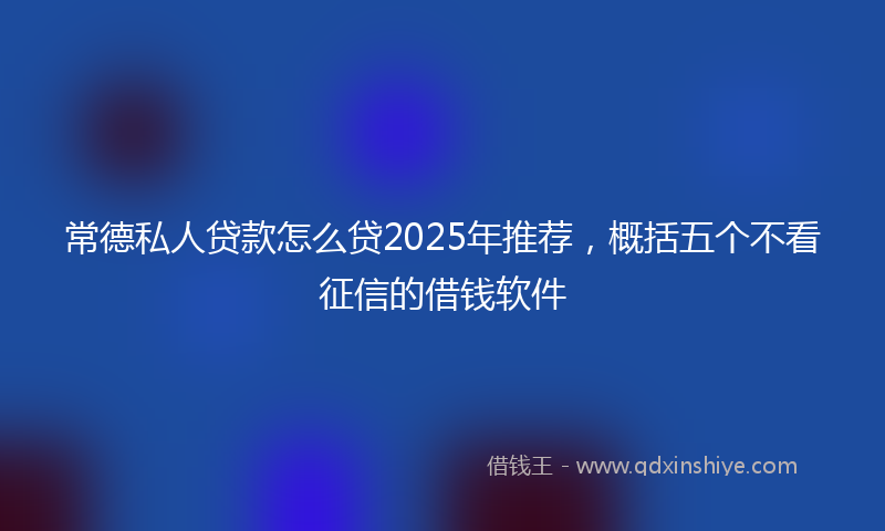 常德私人贷款怎么贷2025年推荐，概括五个不看征信的借钱软件