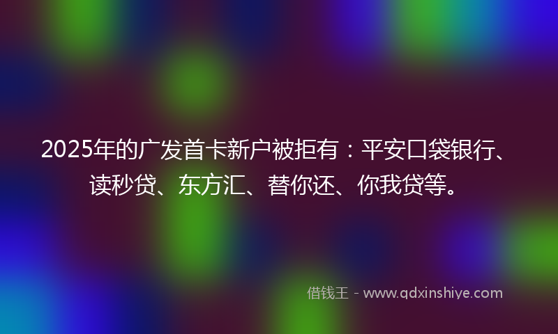2025年的广发首卡新户被拒有：平安口袋银行、读秒贷、东方汇、替你还、你我贷等。