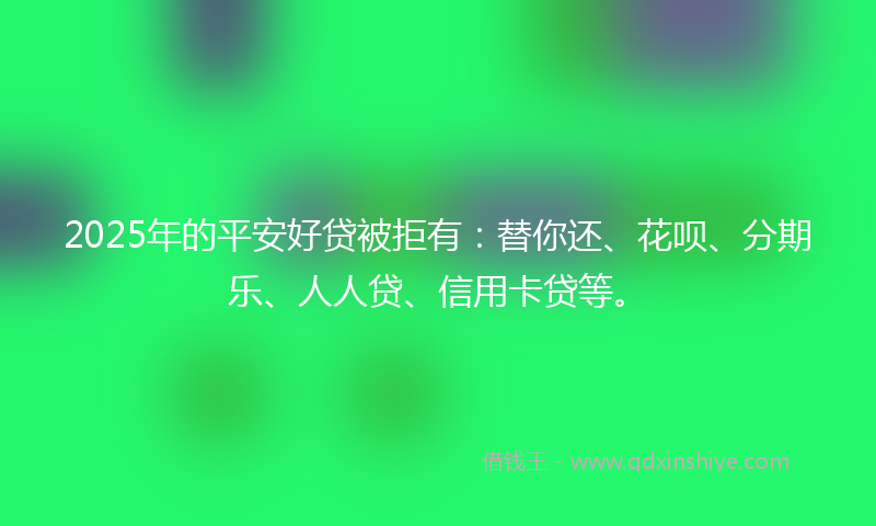 2025年的平安好贷被拒有：替你还、花呗、分期乐、人人贷、信用卡贷等。