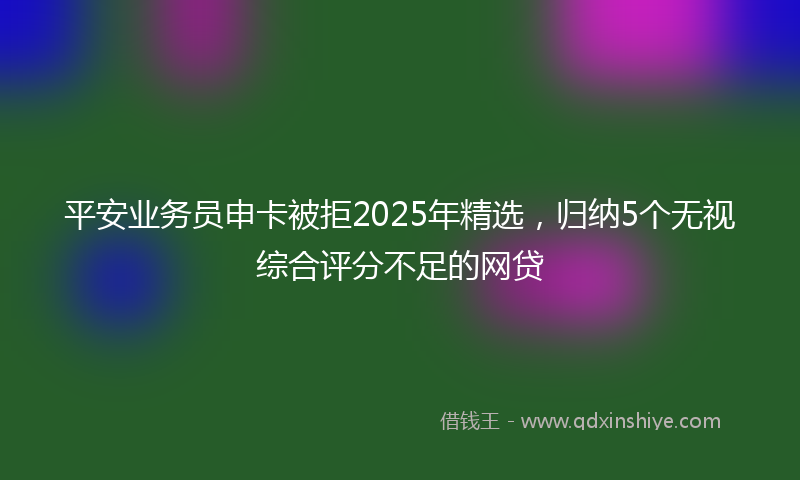 平安业务员申卡被拒2025年精选，归纳5个无视综合评分不足的网贷