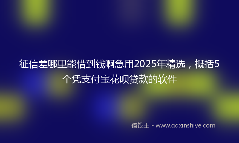 征信差哪里能借到钱啊急用2025年精选，概括5个凭支付宝花呗贷款的软件