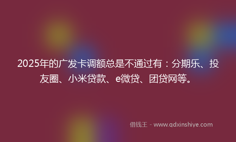2025年的广发卡调额总是不通过有：分期乐、投友圈、小米贷款、e微贷、团贷网等。