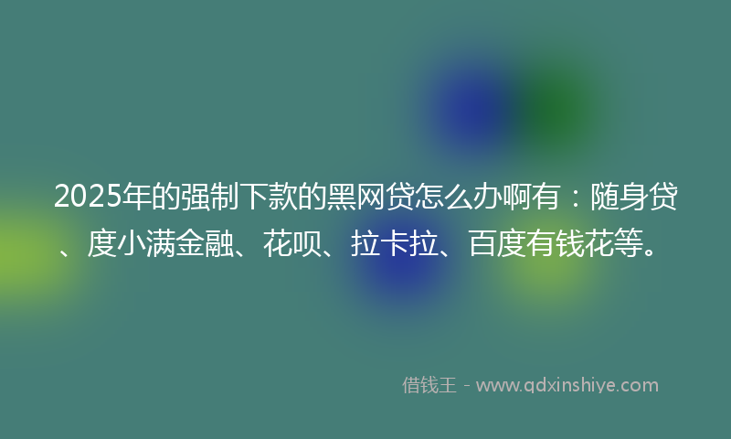 2025年的强制下款的黑网贷怎么办啊有：随身贷、度小满金融、花呗、拉卡拉、百度有钱花等。