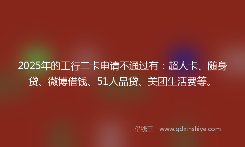 2025年的工行二卡申请不通过有：超人卡、随身贷、微博借钱、51人品贷、美团生活费等。