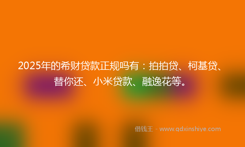 2025年的希财贷款正规吗有：拍拍贷、柯基贷、替你还、小米贷款、融逸花等。