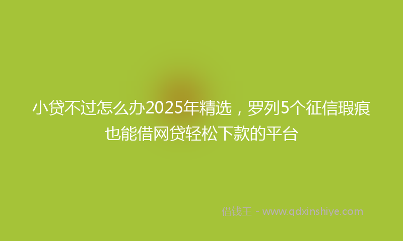 小贷不过怎么办2025年精选，罗列5个征信瑕疵也能借网贷轻松下款的平台