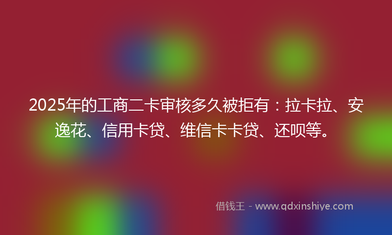 2025年的工商二卡审核多久被拒有：拉卡拉、安逸花、信用卡贷、维信卡卡贷、还呗等。