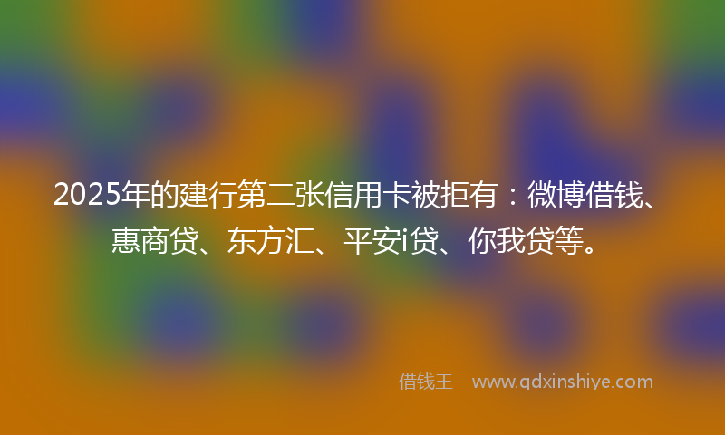 2025年的建行第二张信用卡被拒有：微博借钱、惠商贷、东方汇、平安i贷、你我贷等。
