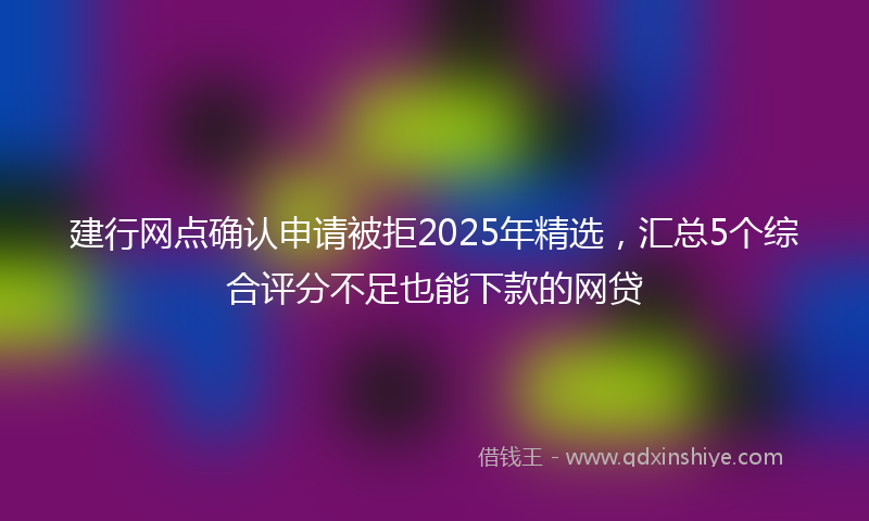 建行网点确认申请被拒2025年精选，汇总5个综合评分不足也能下款的网贷