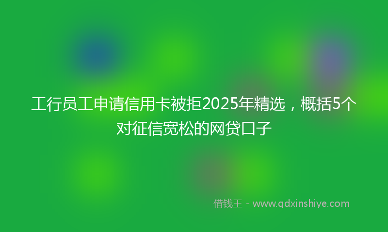 工行员工申请信用卡被拒2025年精选，概括5个对征信宽松的网贷口子