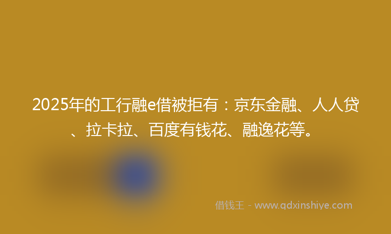 2025年的工行融e借被拒有：京东金融、人人贷、拉卡拉、百度有钱花、融逸花等。