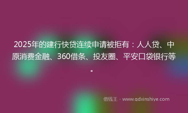 2025年的建行快贷连续申请被拒有：人人贷、中原消费金融、360借条、投友圈、平安口袋银行等。