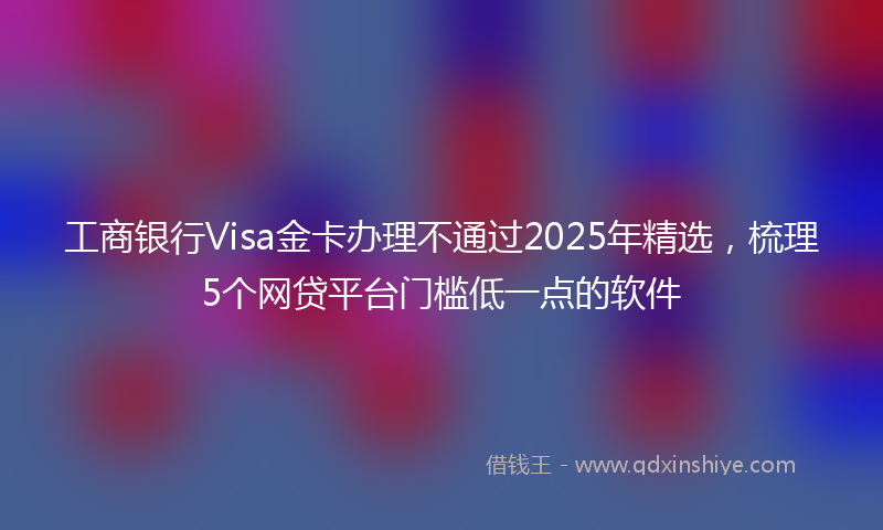 工商银行Visa金卡办理不通过2025年精选，梳理5个网贷平台门槛低一点的软件