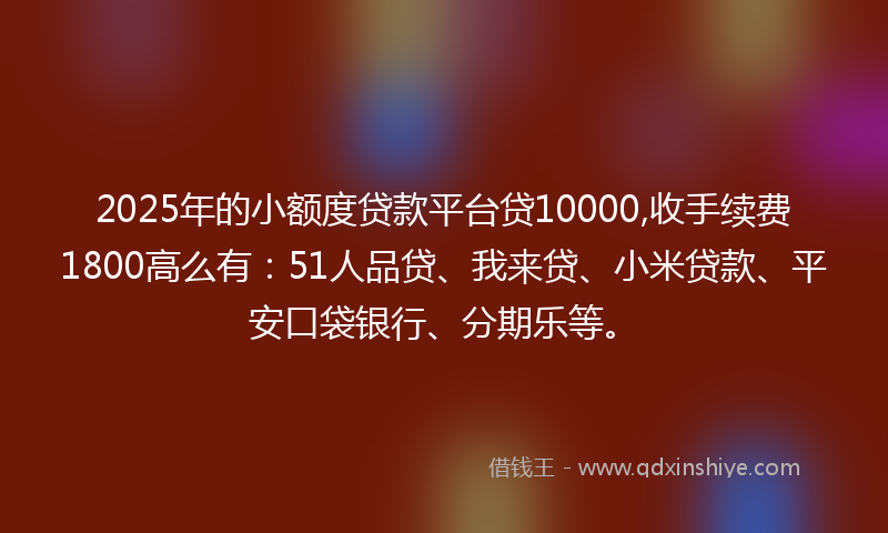 2025年的小额度贷款平台贷10000,收手续费1800高么有：51人品贷、我来贷、小米贷款、平安口袋银行、分期乐等。