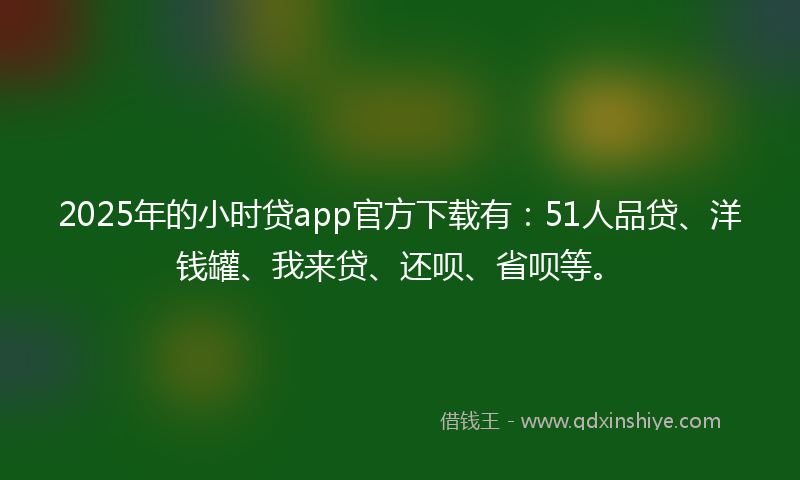 2025年的小时贷app官方下载有：51人品贷、洋钱罐、我来贷、还呗、省呗等。