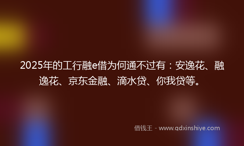 2025年的工行融e借为何通不过有：安逸花、融逸花、京东金融、滴水贷、你我贷等。