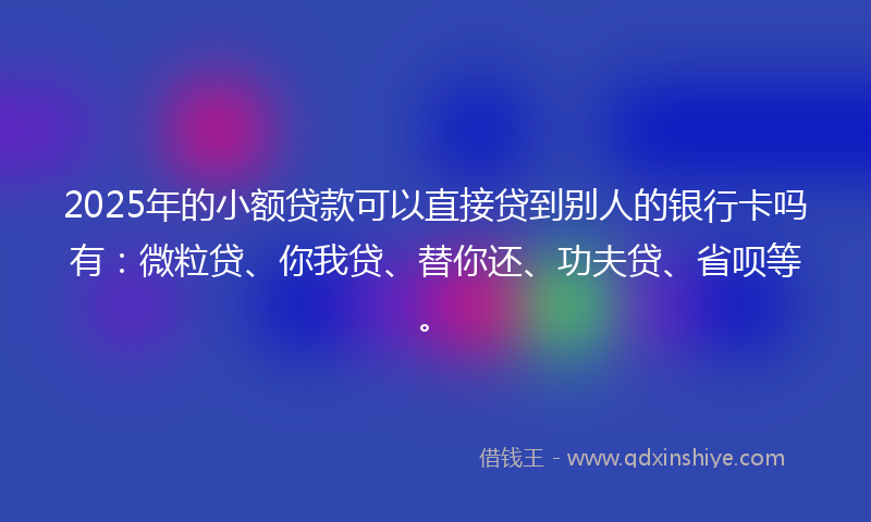 2025年的小额贷款可以直接贷到别人的银行卡吗有：微粒贷、你我贷、替你还、功夫贷、省呗等。
