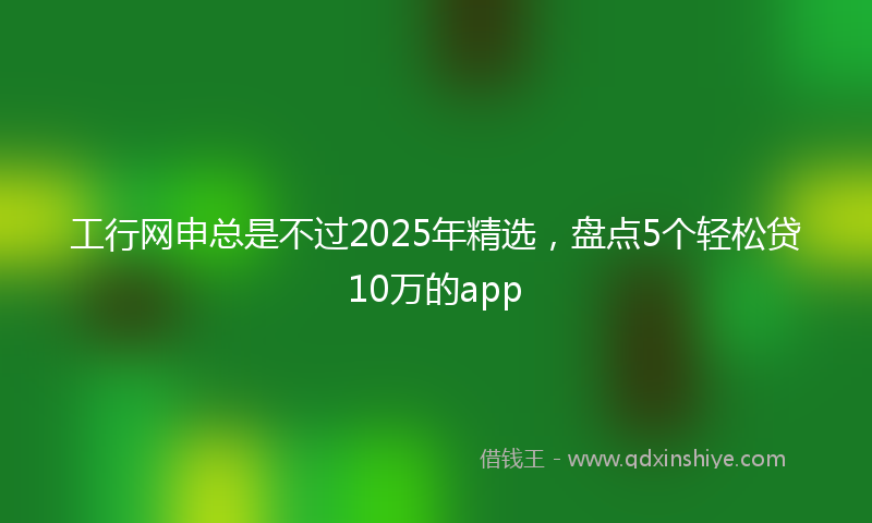 工行网申总是不过2025年精选，盘点5个轻松贷10万的app
