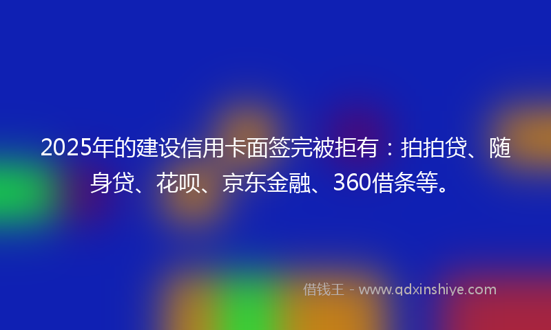 2025年的建设信用卡面签完被拒有：拍拍贷、随身贷、花呗、京东金融、360借条等。
